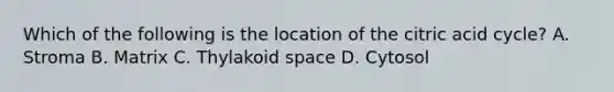 Which of the following is the location of the citric acid cycle? A. Stroma B. Matrix C. Thylakoid space D. Cytosol