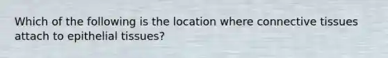 Which of the following is the location where <a href='https://www.questionai.com/knowledge/kYDr0DHyc8-connective-tissue' class='anchor-knowledge'>connective tissue</a>s attach to <a href='https://www.questionai.com/knowledge/k7dms5lrVY-epithelial-tissue' class='anchor-knowledge'>epithelial tissue</a>s?