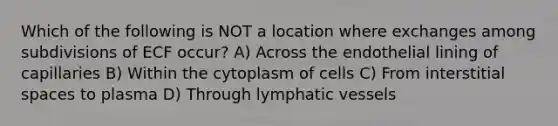 Which of the following is NOT a location where exchanges among subdivisions of ECF occur? A) Across the endothelial lining of capillaries B) Within the cytoplasm of cells C) From interstitial spaces to plasma D) Through lymphatic vessels