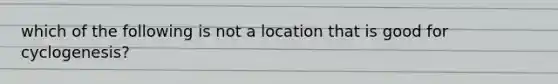 which of the following is not a location that is good for cyclogenesis?