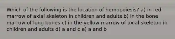 Which of the following is the location of hemopoiesis? a) in red marrow of axial skeleton in children and adults b) in the bone marrow of long bones c) in the yellow marrow of axial skeleton in children and adults d) a and c e) a and b