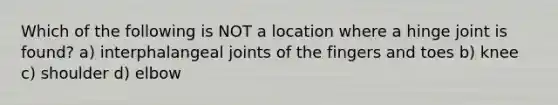 Which of the following is NOT a location where a hinge joint is found? a) interphalangeal joints of the fingers and toes b) knee c) shoulder d) elbow