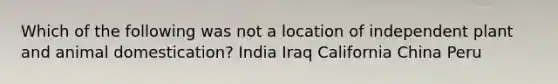 Which of the following was not a location of independent plant and animal domestication? India Iraq California China Peru