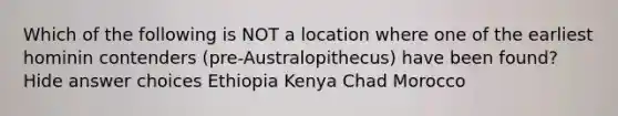 Which of the following is NOT a location where one of the earliest hominin contenders (pre-Australopithecus) have been found? Hide answer choices Ethiopia Kenya Chad Morocco