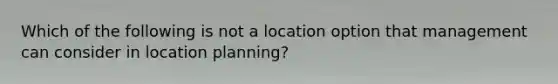 Which of the following is not a location option that management can consider in location planning?