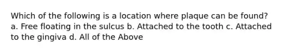 Which of the following is a location where plaque can be found? a. Free floating in the sulcus b. Attached to the tooth c. Attached to the gingiva d. All of the Above