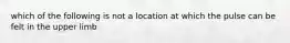 which of the following is not a location at which the pulse can be felt in the upper limb