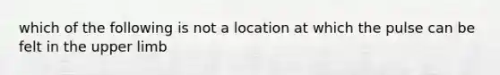 which of the following is not a location at which the pulse can be felt in the upper limb