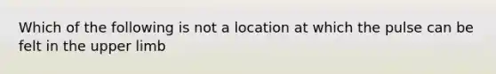 Which of the following is not a location at which the pulse can be felt in the <a href='https://www.questionai.com/knowledge/kJyXBSF4I2-upper-limb' class='anchor-knowledge'>upper limb</a>