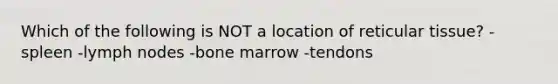 Which of the following is NOT a location of reticular tissue? -spleen -lymph nodes -bone marrow -tendons