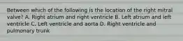 Between which of the following is the location of the right mitral valve? A. Right atrium and right ventricle B. Left atrium and left ventricle C. Left ventricle and aorta D. Right ventricle and pulmonary trunk