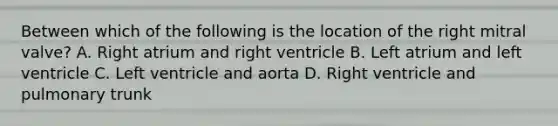 Between which of the following is the location of the right mitral valve? A. Right atrium and right ventricle B. Left atrium and left ventricle C. Left ventricle and aorta D. Right ventricle and pulmonary trunk