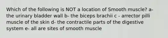 Which of the following is NOT a location of Smooth muscle? a- the urinary bladder wall b- the biceps brachii c - arrector pilli muscle of the skin d- the contractile parts of the digestive system e- all are sites of smooth muscle