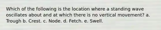 Which of the following is the location where a standing wave oscillates about and at which there is no vertical movement? a. Trough b. Crest. c. Node. d. Fetch. e. Swell.