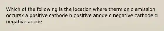 Which of the following is the location where thermionic emission occurs? a positive cathode b positive anode c negative cathode d negative anode