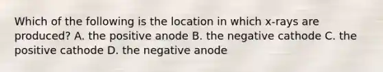 Which of the following is the location in which x-rays are produced? A. the positive anode B. the negative cathode C. the positive cathode D. the negative anode