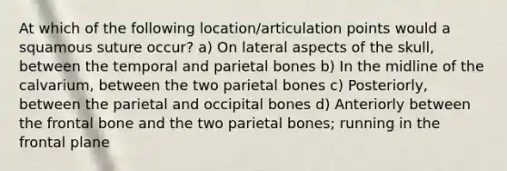 At which of the following location/articulation points would a squamous suture occur? a) On lateral aspects of the skull, between the temporal and parietal bones b) In the midline of the calvarium, between the two parietal bones c) Posteriorly, between the parietal and occipital bones d) Anteriorly between the frontal bone and the two parietal bones; running in the frontal plane