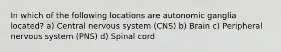 In which of the following locations are autonomic ganglia located? a) Central nervous system (CNS) b) Brain c) Peripheral nervous system (PNS) d) Spinal cord