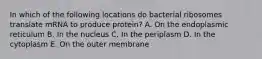 In which of the following locations do bacterial ribosomes translate mRNA to produce protein? A. On the endoplasmic reticulum B. In the nucleus C. In the periplasm D. In the cytoplasm E. On the outer membrane