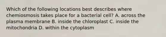 Which of the following locations best describes where chemiosmosis takes place for a bacterial cell? A. across the plasma membrane B. inside the chloroplast C. inside the mitochondria D. within the cytoplasm