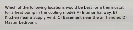 Which of the following locations would be best for a thermostat for a heat pump in the cooling mode? A) Interior hallway. B) Kitchen near a supply vent. C) Basement near the air handler. D) Master bedroom.