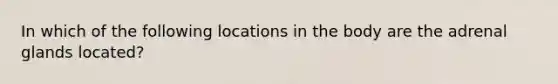 In which of the following locations in the body are the adrenal glands located?