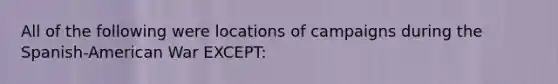 All of the following were locations of campaigns during the Spanish-American War EXCEPT: