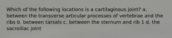 Which of the following locations is a cartilaginous joint? a. between the transverse articular processes of vertebrae and the ribs b. between tarsals c. between the sternum and rib 1 d. the sacroiliac joint