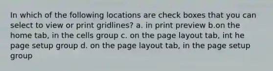 In which of the following locations are check boxes that you can select to view or print gridlines? a. in print preview b.on the home tab, in the cells group c. on the page layout tab, int he page setup group d. on the page layout tab, in the page setup group