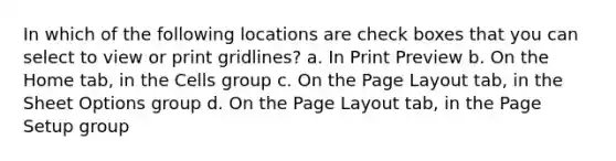 In which of the following locations are check boxes that you can select to view or print gridlines? a. In Print Preview b. On the Home tab, in the Cells group c. On the Page Layout tab, in the Sheet Options group d. On the Page Layout tab, in the Page Setup group