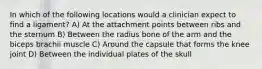 In which of the following locations would a clinician expect to find a ligament? A) At the attachment points between ribs and the sternum B) Between the radius bone of the arm and the biceps brachii muscle C) Around the capsule that forms the knee joint D) Between the individual plates of the skull