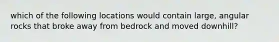 which of the following locations would contain large, angular rocks that broke away from bedrock and moved downhill?