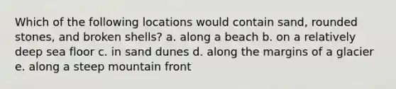 Which of the following locations would contain sand, rounded stones, and broken shells? a. along a beach b. on a relatively deep sea floor c. in sand dunes d. along the margins of a glacier e. along a steep mountain front