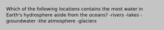 Which of the following locations contains the most water in Earth's hydrosphere aside from the oceans? -rivers -lakes -groundwater -the atmosphere -glaciers