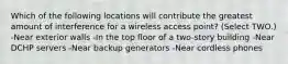 Which of the following locations will contribute the greatest amount of interference for a wireless access point? (Select TWO.) -Near exterior walls -In the top floor of a two-story building -Near DCHP servers -Near backup generators -Near cordless phones