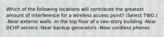 Which of the following locations will contribute the greatest amount of interference for a wireless access point? (Select TWO.) -Near exterior walls -In the top floor of a two-story building -Near DCHP servers -Near backup generators -Near cordless phones