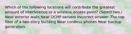 Which of the following locations will contribute the greatest amount of interference to a wireless access point? (Select two.) Near exterior walls Near DCHP servers Incorrect answer: The top floor of a two-story building Near cordless phones Near backup generators