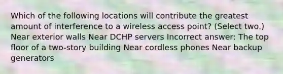 Which of the following locations will contribute the greatest amount of interference to a wireless access point? (Select two.) Near exterior walls Near DCHP servers Incorrect answer: The top floor of a two-story building Near cordless phones Near backup generators