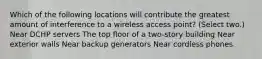 Which of the following locations will contribute the greatest amount of interference to a wireless access point? (Select two.) Near DCHP servers The top floor of a two-story building Near exterior walls Near backup generators Near cordless phones