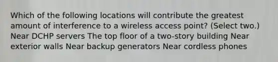 Which of the following locations will contribute the greatest amount of interference to a wireless access point? (Select two.) Near DCHP servers The top floor of a two-story building Near exterior walls Near backup generators Near cordless phones