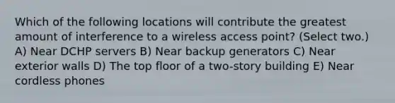 Which of the following locations will contribute the greatest amount of interference to a wireless access point? (Select two.) A) Near DCHP servers B) Near backup generators C) Near exterior walls D) The top floor of a two-story building E) Near cordless phones