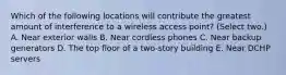 Which of the following locations will contribute the greatest amount of interference to a wireless access point? (Select two.) A. Near exterior walls B. Near cordless phones C. Near backup generators D. The top floor of a two-story building E. Near DCHP servers