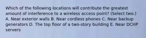 Which of the following locations will contribute the greatest amount of interference to a wireless access point? (Select two.) A. Near exterior walls B. Near cordless phones C. Near backup generators D. The top floor of a two-story building E. Near DCHP servers