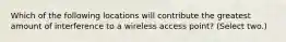 Which of the following locations will contribute the greatest amount of interference to a wireless access point? (Select two.)