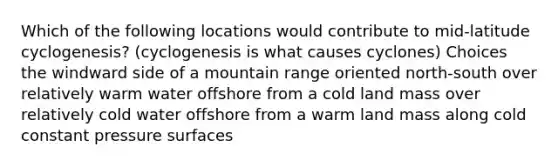 Which of the following locations would contribute to mid-latitude cyclogenesis? (cyclogenesis is what causes cyclones) Choices the windward side of a mountain range oriented north-south over relatively warm water offshore from a cold land mass over relatively cold water offshore from a warm land mass along cold constant pressure surfaces