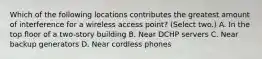 Which of the following locations contributes the greatest amount of interference for a wireless access point? (Select two.) A. In the top floor of a two-story building B. Near DCHP servers C. Near backup generators D. Near cordless phones