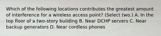 Which of the following locations contributes the greatest amount of interference for a wireless access point? (Select two.) A. In the top floor of a two-story building B. Near DCHP servers C. Near backup generators D. Near cordless phones