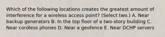 Which of the following locations creates the greatest amount of interference for a wireless access point? (Select two.) A. Near backup generators B. In the top floor of a two-story building C. Near cordless phones D. Near a geofence E. Near DCHP servers