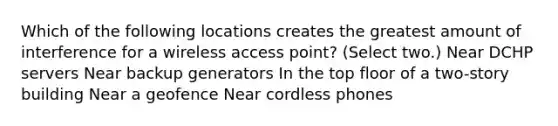 Which of the following locations creates the greatest amount of interference for a wireless access point? (Select two.) Near DCHP servers Near backup generators In the top floor of a two-story building Near a geofence Near cordless phones