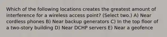 Which of the following locations creates the greatest amount of interference for a wireless access point? (Select two.) A) Near cordless phones B) Near backup generators C) In the top floor of a two-story building D) Near DCHP servers E) Near a geofence